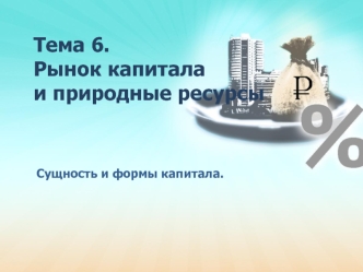 Рынок капитала и природные ресурсы. Сущность и формы капитала. Тема 6