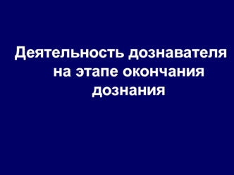 Деятельность дознавателя на этапе окончания дознания