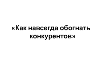 Как навсегда обогнать конкурентов. Презентаци