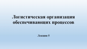 Логистическая организация обеспечивающих процессов. (Лекция 5)