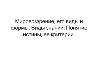 Мировоззрение, его виды и формы. Виды знаний. Понятие истины, ее критерии