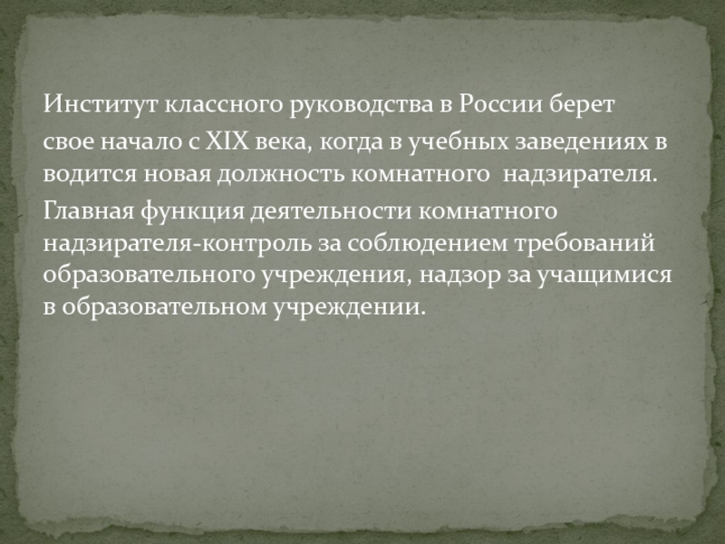 Институт классного руководства в России берет  свое начало с ХIХ века, когда в учебных заведениях вводится новая должность комнатного  надзирателя.  Главная функция деятельности комнатного надзирателя-контроль за соблюдением требований образовательного