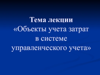 Тема лекции Объекты учета затрат в системе управленческого учета