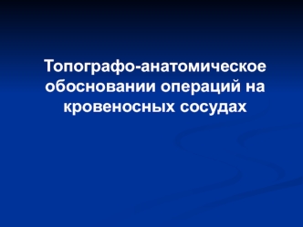 Топографо-анатомическое обосновании операций на кровеносных сосудах