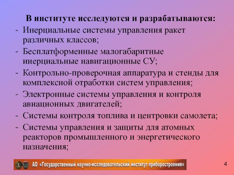 В институте исследуются и разрабатываются:Инерциальные системы управления ракет различных классов; Бесплатформенные малогабаритные инерциальные навигационные СУ;Контрольно-проверочная