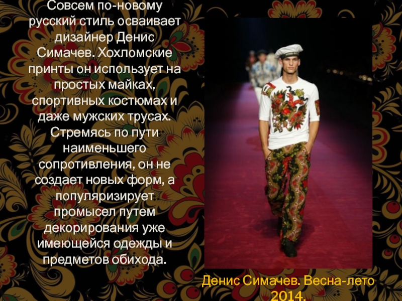 Совсем по-новому русский стиль осваивает дизайнер Денис Симачев. Хохломские принты он использует