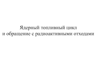 Лекция № 1. Ядерный топливный цикл и обращение с радиоактивными отходами. Вводная лекция по курсу