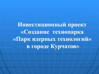 Инвестиционный проект Создание технопарка Парк ядерных технологий в городе Курчатов