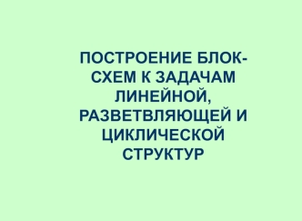 Построение блок-схем к задачам линейной, разветвляющей и циклической структур