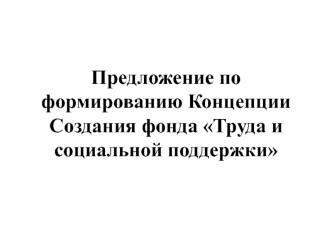 Предложение по формированию концепции создания фонда Труда и социальной поддержки