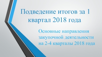 Подведение итогов за 1 квартал 2018 года. Основные направления закупочной деятельности на 2-4 кварталы 2018 года