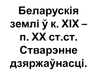 Беларускія землі у к. XIX - п. XX створення.ст. Стварэнне дзяржаунасці