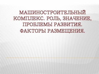 Машиностроительный комплекс. Роль, значение, проблемы развития. Факторы размещения