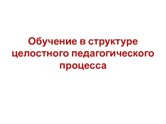 Обучение в структуре целостного педагогического процесса