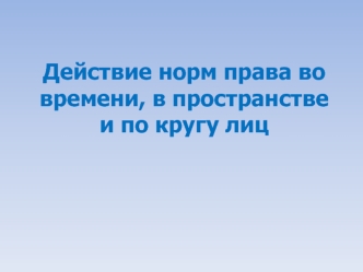 Действие норм права во времени, в пространстве и по кругу лиц