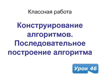 Конструирование алгоритма. Последовательное построение алгоритма. (Урок 46)