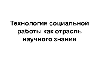 Технология социальной работы как отрасль научного знания