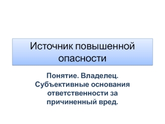 Источник повышенной опасности. Понятие. Владелец. Субъективные основания ответственности за причиненный вред