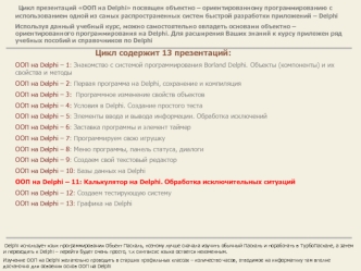 Цикл презентаций ООП на Delphi посвящен объектно – ориентированному программированию с использованием одной из самых распространенных систем быстрой разработки приложений – Delphi
Используя данный учебный курс, можно самостоятельно овладеть основами объек