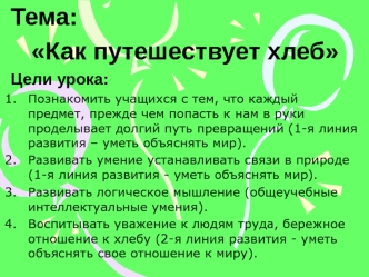 Тема: 
Как путешествует хлеб
Цели урока:
Познакомить учащихся с тем, что каждый предмет, прежде чем попасть к нам в руки проделывает долгий путь превращений (1-я линия развития – уметь объяснять мир).
Развивать умение устанавливать связи в природе (1-я ли