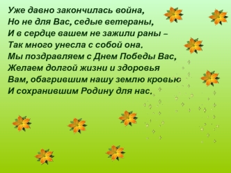 Уже давно закончилась война,
Но не для Вас, седые ветераны,
И в сердце вашем не зажили раны – 
Так много унесла с собой она.
Мы поздравляем с Днем Победы Вас,
Желаем долгой жизни и здоровья
Вам, обагрившим нашу землю кровью
И сохранившим Родину для нас.