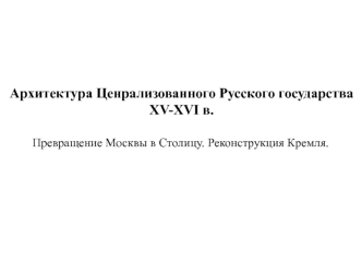 Архитектура Ценрализованного Русского государства XV-XVI в. Превращение Москвы в столицу. Реконструкция Кремля