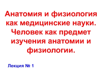 Анатомия и физиология как медицинские науки. Человек как предмет изучения анатомии и физиологии. Лекция № 1