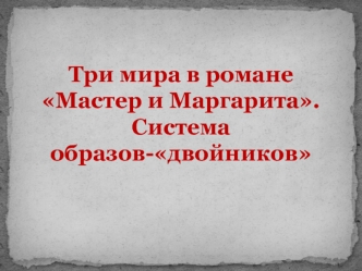 М.А. Булгаков. Три мира в романе Мастер и маргарита. Система образов-двойников