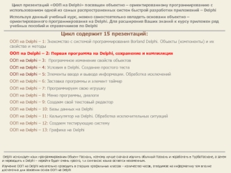 Цикл презентаций ООП на Delphi посвящен объектно – ориентированному программированию с использованием одной из самых распространенных систем быстрой разработки приложений – Delphi
Используя данный учебный курс, можно самостоятельно овладеть основами объек
