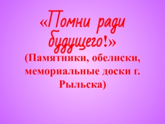 Помни ради будущего! (Памятники, обелиски, мемориальные доски г. Рыльска)