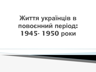 Життя українців в повоєнний період: 1945- 1950 роки