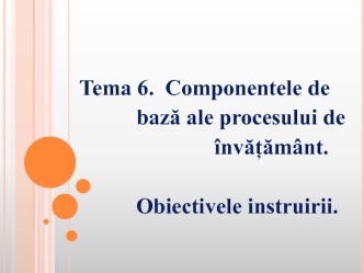 Componentele de bază ale procesului de învățământ. Obiectivele instruirii. (Tema 6)