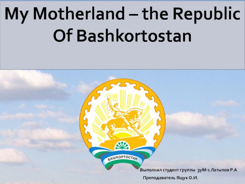 My Motherland – the Republic Of Bashkortostan Выполнил студент группы 3уМ-1 Латыпов Р.А Преподаватель Ящук О.И.