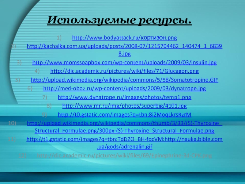 Используемые ресурсы. http://www.bodyattack.ru/кортизон.png http://kachalka.com.ua/uploads/posts/2008-07/1215704462_140474_1_68398.jpg http://www.momssoapbox.com/wp-content/uploads/2009/03/insulin.jpg http://dic.academic.ru/pictures/wiki/files/71/Glucagon.png http://upload.wikimedia.org/wikipedia/commons/5/58/Somatotropine.GIF http://med-oboz.ru/wp-content/uploads/2009/03/dynatrope.jpg http://www.dynatrope.ru/images/photos/temp1.png http://www.mr.ru/img/photos/superbig/4101.jpg http://t0.gstatic.com/images?q=tbn:8i2MoqLkrsRzrM http://upload.wikimedia.org/wikipedia/commons/thumb/3/33/(S)-Thyroxine_Structural_Formulae.png/300px-(S)-Thyroxine_Structural_Formulae.png http://t1.gstatic.com/images?q=tbn:TdDZO_BH-fqcVM:http://nauka.bible.com.ua/gods/adrenalin.gif http://dic.academic.ru/pictures/wiki/files/69/Epinephrine-3d-CPK.png