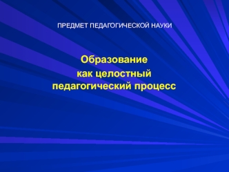 Предмет педагогической науки. Образование, как целостный педагогический процесс