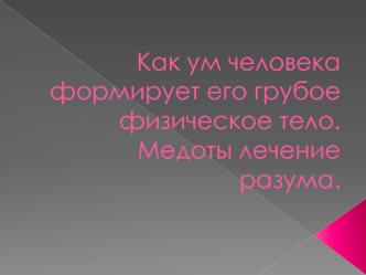 Как ум человека формирует его грубое физическое тело. Mедоты лечение разума