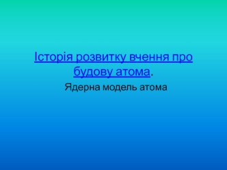 Історія розвитку вчення про будову атома. Ядерна модель атома