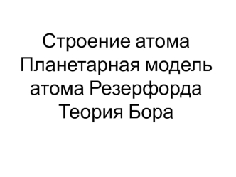 Строение атома. Планетарная модель атома Резерфорда. Теория Бора