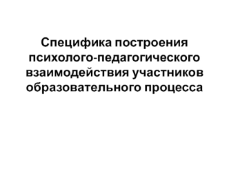 Специфика построения психолого-педагогического взаимодействия участников образовательного процесса