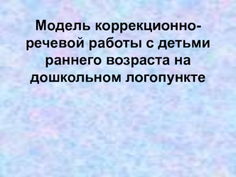 Модель коррекционно-речевой работы с детьми раннего возраста на дошкольном логопункте