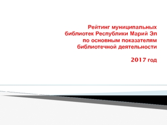 Рейтинг муниципальных библиотек Республики Марий Эл по основным показателям библиотечной деятельности 2017 год