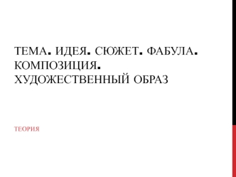 Тема. Идея. Сюжет. Фабула. Композиция. Художественный образ